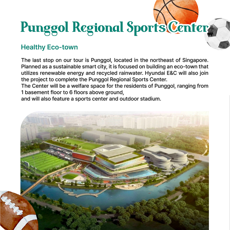 Punggol Regional Sports Center Healthy Eco-town The last stop on our tour is Punggol, located in the northeast of Singapore. Planned as a sustainable smart city, it is focused on building an eco-town that utilizes renewable energy and recycled rainwater. Hyundai E&C will also join the project to complete the Punggol Regional Sports Center. The Center will be a welfare space for the residents of Punggol, ranging from 1 basement floor to 6 floors above ground, and will also feature a sports center and outdoor stadium.